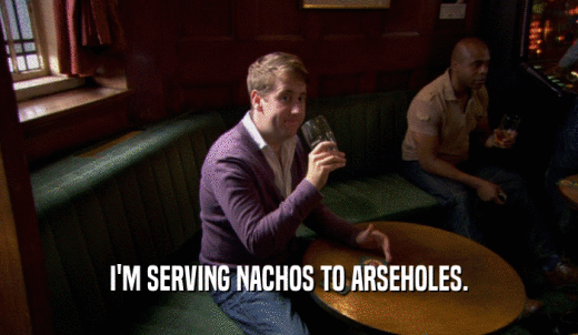 I'M SERVING NACHOS TO ARSEHOLES.  