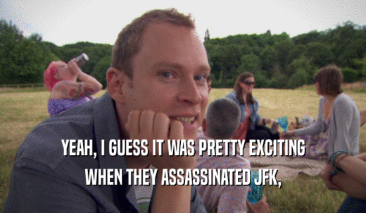 YEAH, I GUESS IT WAS PRETTY EXCITING WHEN THEY ASSASSINATED JFK, 
