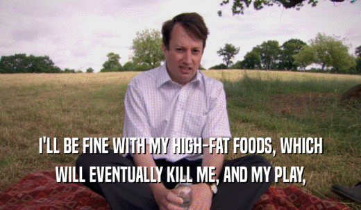 I'LL BE FINE WITH MY HIGH-FAT FOODS, WHICH WILL EVENTUALLY KILL ME, AND MY PLAY, 