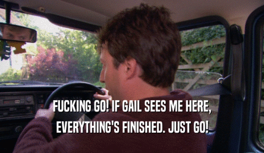 FUCKING GO! IF GAIL SEES ME HERE, EVERYTHING'S FINISHED. JUST GO! 