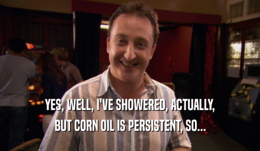 YES, WELL, I'VE SHOWERED, ACTUALLY, BUT CORN OIL IS PERSISTENT, SO... 