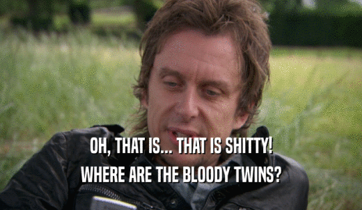 OH, THAT IS... THAT IS SHITTY! WHERE ARE THE BLOODY TWINS? 