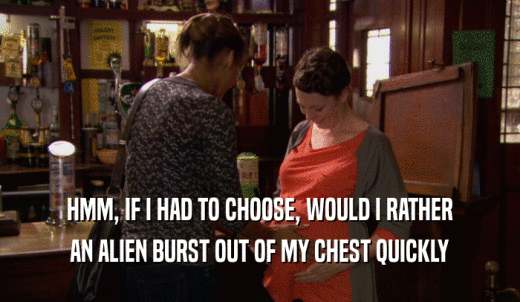 HMM, IF I HAD TO CHOOSE, WOULD I RATHER AN ALIEN BURST OUT OF MY CHEST QUICKLY 