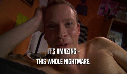 IT'S AMAZING - THIS WHOLE NIGHTMARE. 