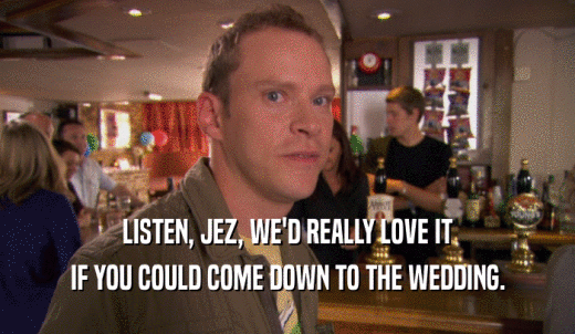 LISTEN, JEZ, WE'D REALLY LOVE IT IF YOU COULD COME DOWN TO THE WEDDING. 
