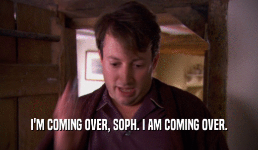 I'M COMING OVER, SOPH. I AM COMING OVER.  