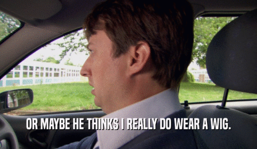 OR MAYBE HE THINKS I REALLY DO WEAR A WIG.  