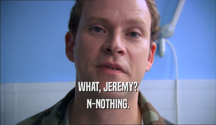 WHAT, JEREMY?
 N-NOTHING.
 
