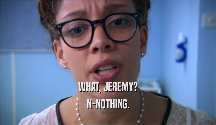 WHAT, JEREMY?
 N-NOTHING.
 