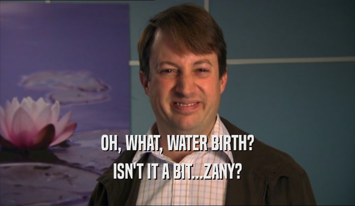 OH, WHAT, WATER BIRTH?
 ISN'T IT A BIT...ZANY?
 