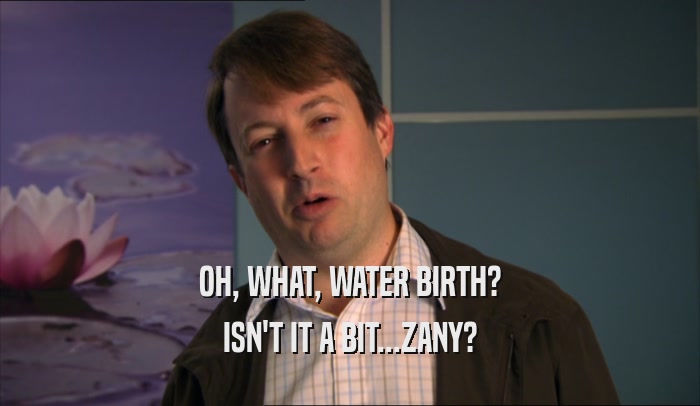 OH, WHAT, WATER BIRTH?
 ISN'T IT A BIT...ZANY?
 