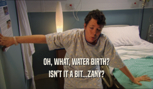 OH, WHAT, WATER BIRTH? ISN'T IT A BIT...ZANY? 