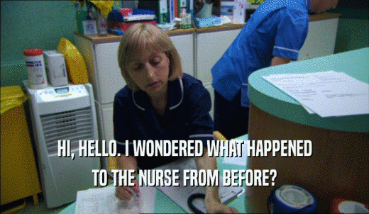 HI, HELLO. I WONDERED WHAT HAPPENED TO THE NURSE FROM BEFORE? 