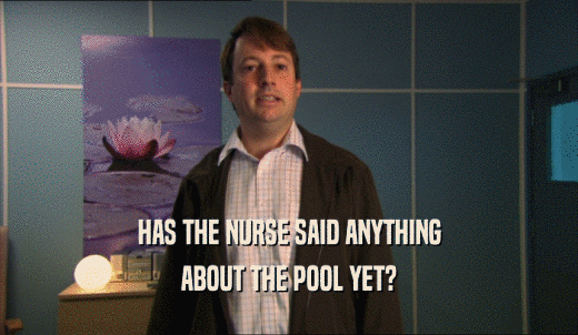 HAS THE NURSE SAID ANYTHING ABOUT THE POOL YET? 