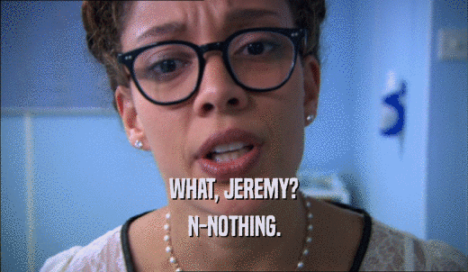 WHAT, JEREMY? N-NOTHING. 