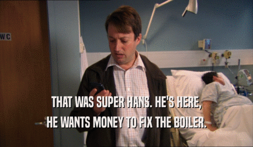 THAT WAS SUPER HANS. HE'S HERE, HE WANTS MONEY TO FIX THE BOILER. 
