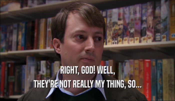 RIGHT, GOD! WELL, THEY'RE NOT REALLY MY THING, SO... 