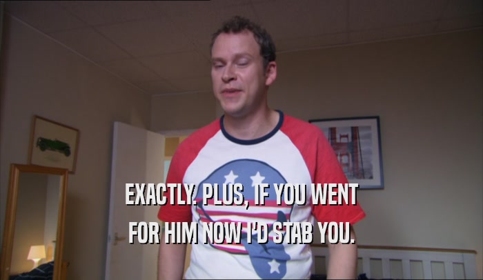 EXACTLY. PLUS, IF YOU WENT FOR HIM NOW I'D STAB YOU. 
