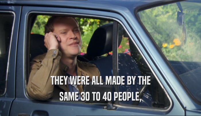 THEY WERE ALL MADE BY THE SAME 30 TO 40 PEOPLE, 