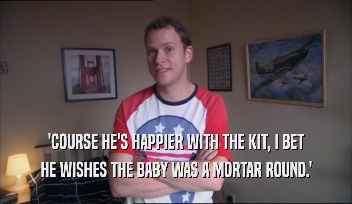 'COURSE HE'S HAPPIER WITH THE KIT, I BET
 HE WISHES THE BABY WAS A MORTAR ROUND.'
 