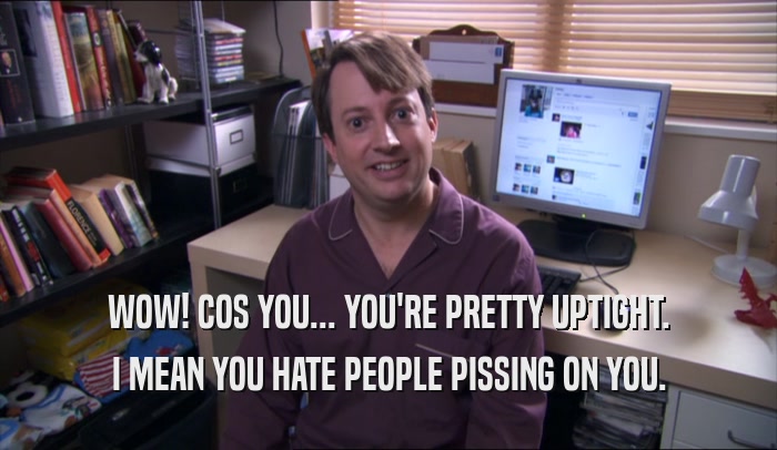 WOW! COS YOU... YOU'RE PRETTY UPTIGHT. I MEAN YOU HATE PEOPLE PISSING ON YOU. 
