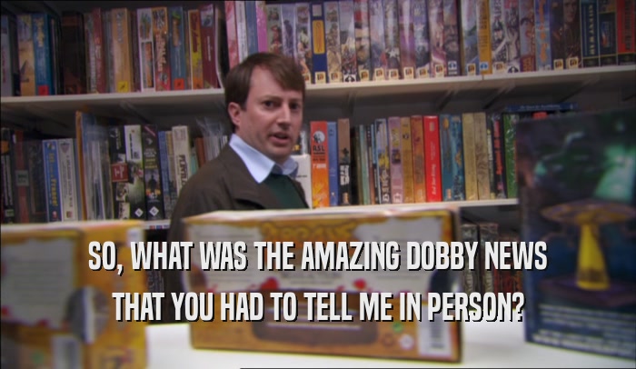 SO, WHAT WAS THE AMAZING DOBBY NEWS THAT YOU HAD TO TELL ME IN PERSON? 