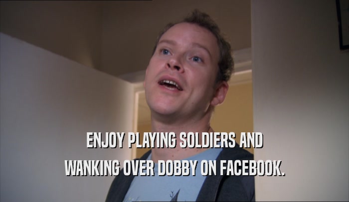 ENJOY PLAYING SOLDIERS AND
 WANKING OVER DOBBY ON FACEBOOK.
 