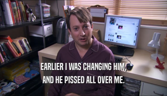 EARLIER I WAS CHANGING HIM, AND HE PISSED ALL OVER ME. 