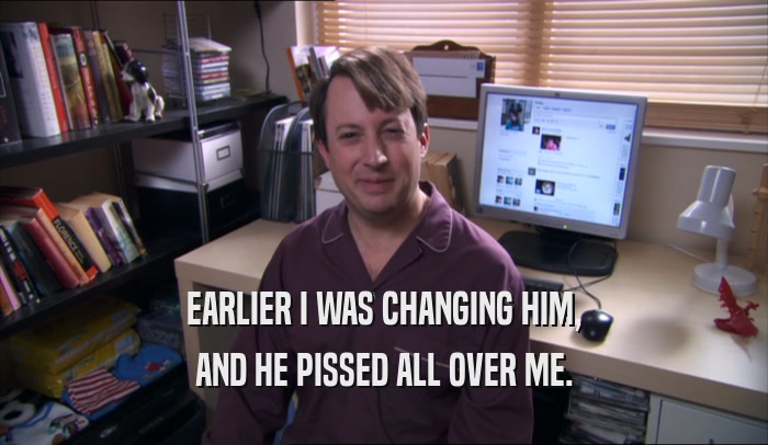 EARLIER I WAS CHANGING HIM, AND HE PISSED ALL OVER ME. 