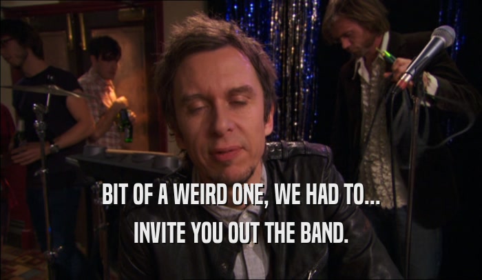 BIT OF A WEIRD ONE, WE HAD TO... INVITE YOU OUT THE BAND. 