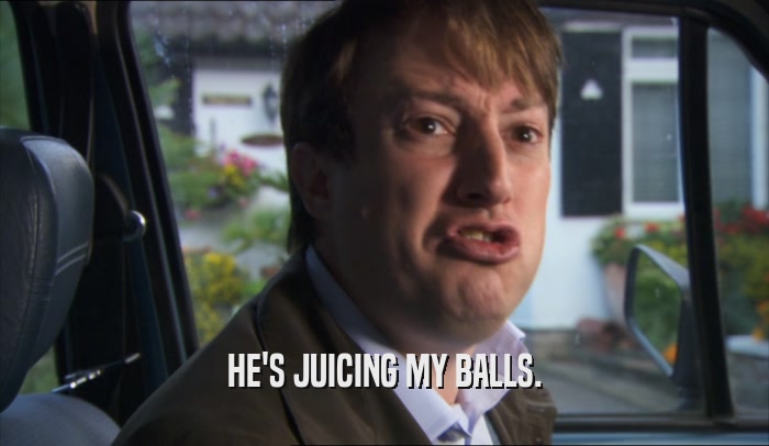 HE'S JUICING MY BALLS.  