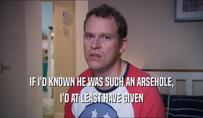 IF I'D KNOWN HE WAS SUCH AN ARSEHOLE, I'D AT LEAST HAVE GIVEN 