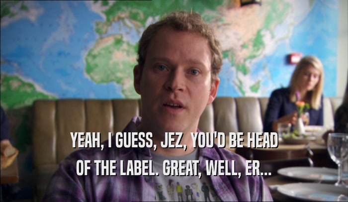 YEAH, I GUESS, JEZ, YOU'D BE HEAD OF THE LABEL. GREAT, WELL, ER... 