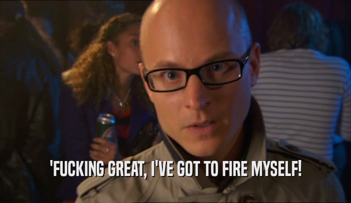 'FUCKING GREAT, I'VE GOT TO FIRE MYSELF!  