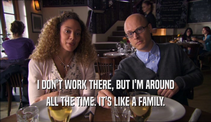 I DON'T WORK THERE, BUT I'M AROUND ALL THE TIME. IT'S LIKE A FAMILY. 