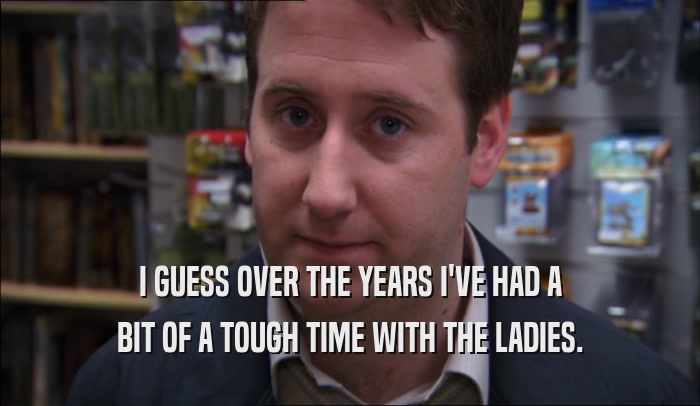 I GUESS OVER THE YEARS I'VE HAD A BIT OF A TOUGH TIME WITH THE LADIES. 