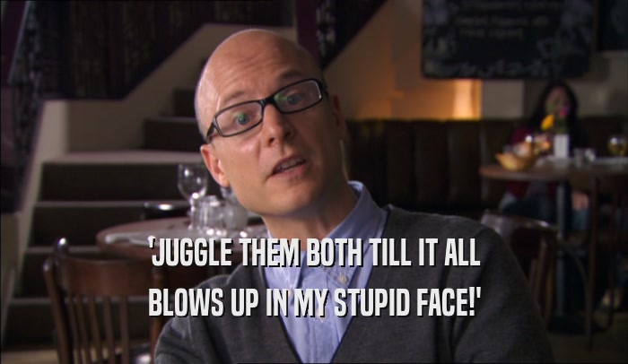 'JUGGLE THEM BOTH TILL IT ALL BLOWS UP IN MY STUPID FACE!' 