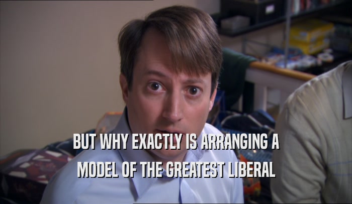 BUT WHY EXACTLY IS ARRANGING A MODEL OF THE GREATEST LIBERAL 