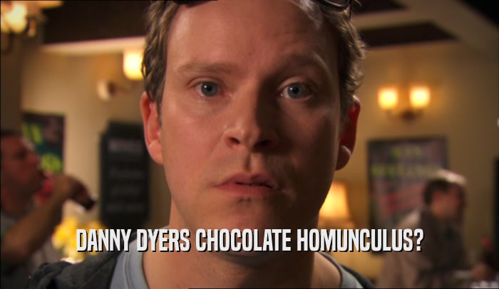 DANNY DYERS CHOCOLATE HOMUNCULUS?  