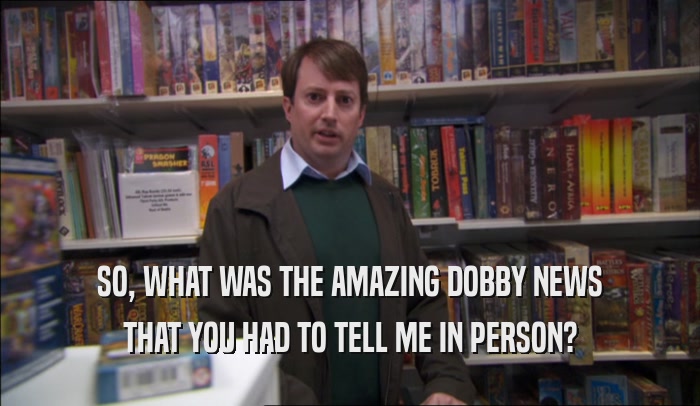SO, WHAT WAS THE AMAZING DOBBY NEWS THAT YOU HAD TO TELL ME IN PERSON? 