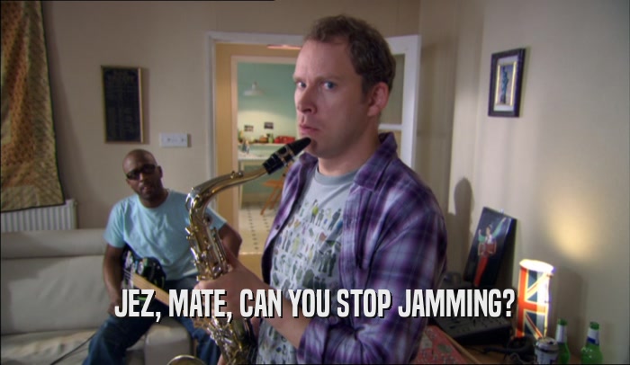 JEZ, MATE, CAN YOU STOP JAMMING?  