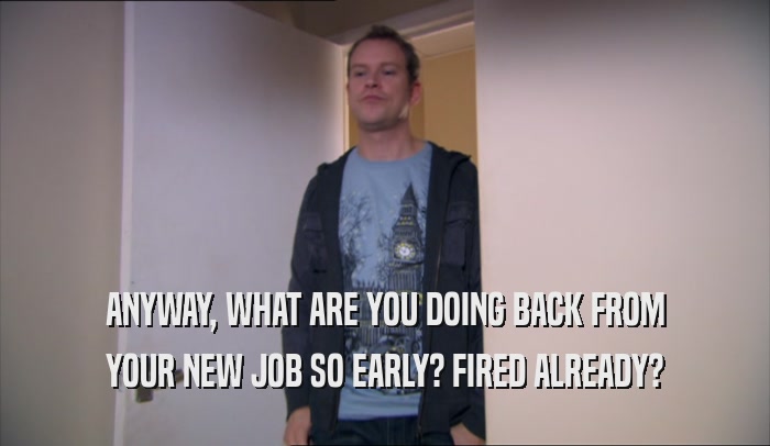 ANYWAY, WHAT ARE YOU DOING BACK FROM YOUR NEW JOB SO EARLY? FIRED ALREADY? 
