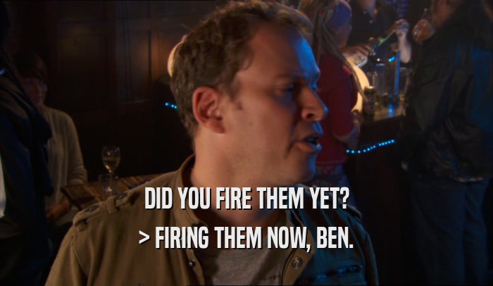 DID YOU FIRE THEM YET? > FIRING THEM NOW, BEN. 