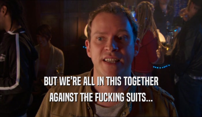 BUT WE'RE ALL IN THIS TOGETHER AGAINST THE FUCKING SUITS... 
