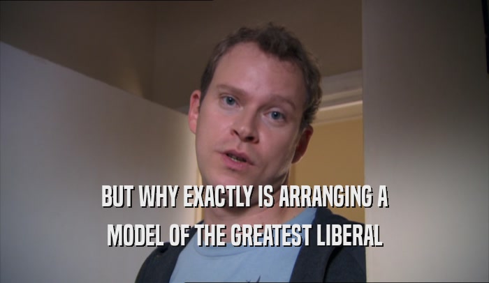 BUT WHY EXACTLY IS ARRANGING A MODEL OF THE GREATEST LIBERAL 