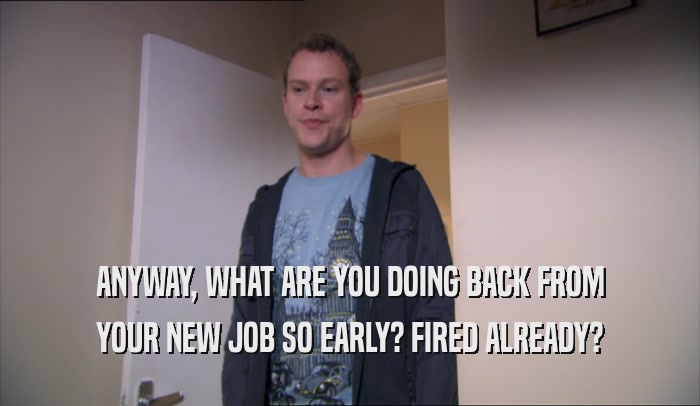 ANYWAY, WHAT ARE YOU DOING BACK FROM YOUR NEW JOB SO EARLY? FIRED ALREADY? 
