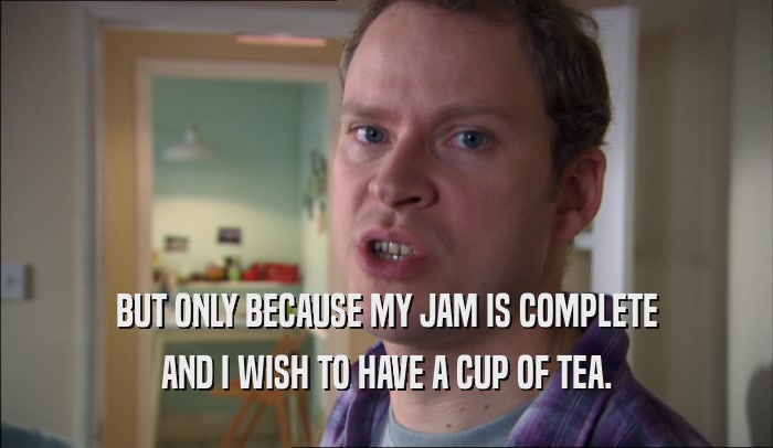 BUT ONLY BECAUSE MY JAM IS COMPLETE AND I WISH TO HAVE A CUP OF TEA. 