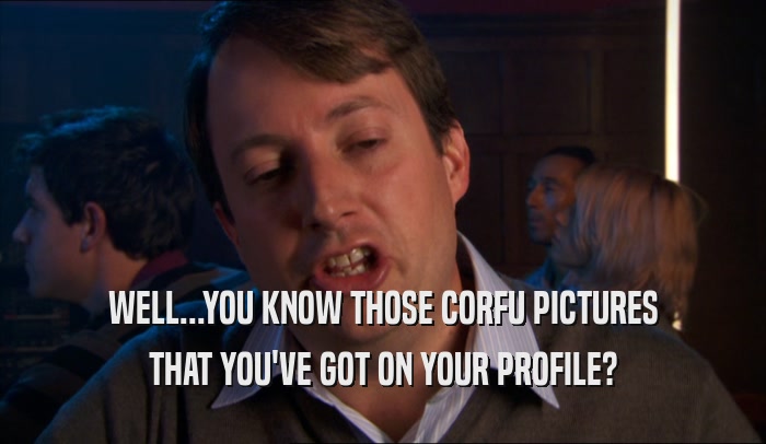 WELL...YOU KNOW THOSE CORFU PICTURES THAT YOU'VE GOT ON YOUR PROFILE? 