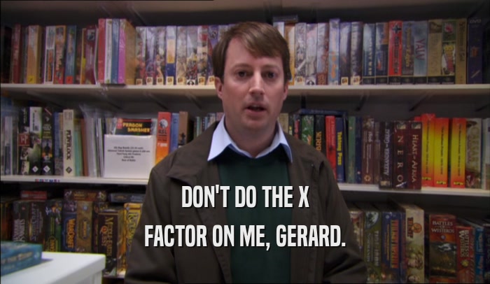 DON'T DO THE X FACTOR ON ME, GERARD. 
