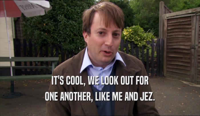 IT'S COOL, WE LOOK OUT FOR ONE ANOTHER, LIKE ME AND JEZ. 